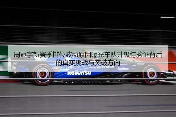 周冠宇新赛季排位波动原因曝光车队升级待验证背后的真实挑战与突破方向