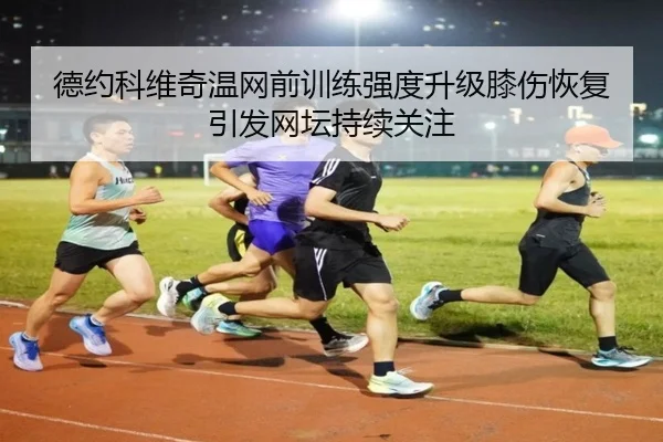 德约科维奇温网前训练强度升级膝伤恢复引发网坛持续关注