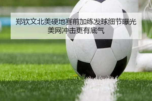 郑钦文北美硬地赛前加练发球细节曝光 美网冲击更有底气