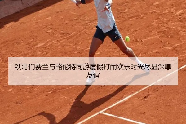 铁哥们费兰与略伦特同游度假打闹欢乐时光尽显深厚友谊
