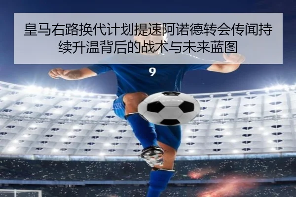 皇马右路换代计划提速阿诺德转会传闻持续升温背后的战术与未来蓝图