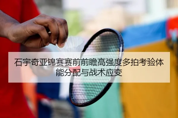 石宇奇亚锦赛赛前前瞻高强度多拍考验体能分配与战术应变