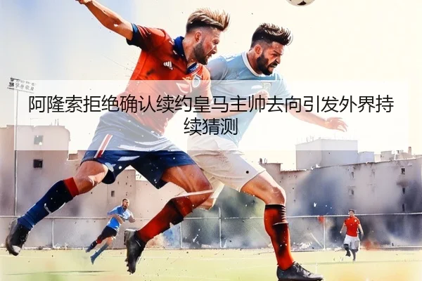 阿隆索拒绝确认续约皇马主帅去向引发外界持续猜测