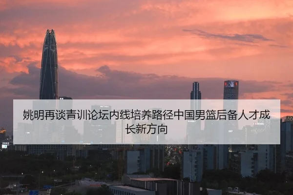 姚明再谈青训论坛内线培养路径中国男篮后备人才成长新方向