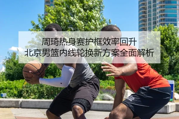周琦热身赛护框效率回升 北京男篮内线轮换新方案全面解析